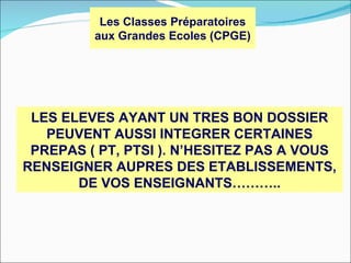 Les Classes Préparatoires
         aux Grandes Ecoles (CPGE)




 LES ELEVES AYANT UN TRES BON DOSSIER
   PEUVENT AUSSI INTEGRER CERTAINES
 PREPAS ( PT, PTSI ). N’HESITEZ PAS A VOUS
RENSEIGNER AUPRES DES ETABLISSEMENTS,
       DE VOS ENSEIGNANTS………..
 