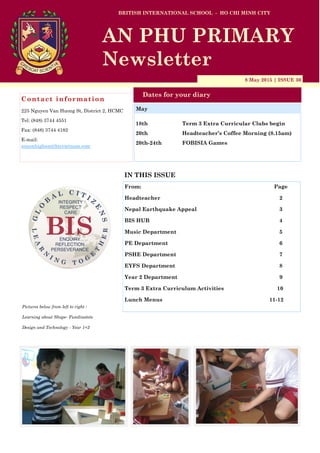 8 May 2015 | ISSUE 30
Dates for your diary
IN THIS ISSUE
From: Page
Headteacher 2
Nepal Earthquake Appeal 3
BIS HUB 4
Music Department 5
PE Department 6
PSHE Department 7
EYFS Department 8
Year 2 Department 9
Term 3 Extra Curriculum Activities 10
Lunch Menus 11-12
Contact information
225 Nguyen Van Huong St, District 2, HCMC
Tel: (848) 3744 4551
Fax: (848) 3744 4182
E-mail:
simonhigham@bisvietnam.com
BRITISH INTERNATIONAL SCHOOL - HO CHI MINH CITY
AN PHU PRIMARY
Newsletter
18th Term 3 Extra Curricular Clubs begin
20th Headteacher’s Coffee Morning (8.15am)
20th-24th FOBISIA Games
May
Pictures below from left to right :
Learning about Shape- Fundinotots
Design and Technology - Year 1+2
 
