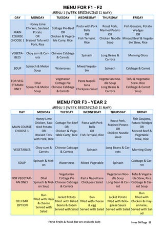 Issue 30/Page 11
MENU FOR F1 - F2
MENU 1 (WEEK BEGINNING 11 MAY)
DAY MONDAY TUESDAY WEDNESDAY THURSDAY FRIDAY
MAIN
COURSE
CHOOSE 1
Honey Lime
Chicken, Sautéed
Potato
OR
Braised Tofu with
Pork, Rice
Cottage Pie-Beef
OR
Chicken & Vegeta-
ble Curry, Rice
Pasta with Pork
Balls
OR
Fish Teriyaki,
Rice
Roast Pork,
Mashed Potato
OR
Chicken Noodle
Soup
Fish Goujons, Potato
Wedges
OR
Minced Beef & Vegeta-
ble Stew, Rice
VEGETA-
BLES
Choy sum & Car-
rots
Chinese Cabbage
& Carrots
Spinach Long Beans &
Carrots
Morning Glory
SOUP
Spinach & Melon
Soup
Watercress
Mixed Vegeta-
ble
Spinach Cabbage & Carrot
FOR VEG-
ETARIAN
ONLY
Dhal
Spinach & Melon
Soup
Vegetarian
Cottage Pie
Chinese Cabbage
& Carrots
Pasta Napoli-
tana
Chickpeas Salad
Vegetarian Noo-
dle Soup
Long Beans &
Carrots
Tofu & Vegetable
Stew, Rice
Cabbage & Carrot
Soup
MENU FOR F3 - YEAR 2
MENU 1 (WEEK BEGINNING 11 MAY)
DAY MONDAY TUESDAY WEDNESDAY THURSDAY FRIDAY
MAIN COURSE
CHOOSE 1
Honey Lime
Chicken, Sau-
téed Potato
OR
Braised Tofu
with Pork, Rice
Cottage Pie-Beef
OR
Chicken & Vege-
table Curry, Rice
Pasta with Pork
Balls
OR
Fish Teriyaki, Rice
Roast Pork,
Mashed Potato
OR
Chicken Noodle
Soup
Fish Goujons,
Potato Wedges
OR
Minced Beef &
Vegetable
Stew, Rice
VEGETABLES
Choy sum &
Carrots
Chinese Cabbage
& Carrots
Spinach
Long Beans & Car-
rots
Morning Glory
SOUP
Spinach & Mel-
on
Watercress Mixed Vegetable Spinach
Cabbage & Car-
rot
FOR VEGETARI-
AN ONLY
Dhal
Spinach & Mel-
on Soup
Vegetarian
Cottage Pie
Chinese Cabbage
& Carrots
Pasta Napolitana
Chickpeas Salad
Vegetarian Noo-
dle Soup
Long Bean & Car-
rot
Tofu & Vegeta-
ble Stew, Rice
Cabbage & Car-
rot Soup
DELI BAR
OPTION
Bun
filled with Ham
& cheese
Served with
Salad
Jacket Potato
filled with Baked
Beans & Bacon
Served with Salad
Bun
filled with cheese
& egg
Served with Salad
Jacket Potato
filled with Bolo-
gnese Sauce
Served with Salad
Bun
filled with
Chicken & may-
onnaise,
Served with Sal-
ad
Fresh Fruits & Salad Bar are available daily
 
