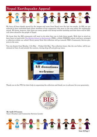 Nepal Earthquake Appeal
We have all been deeply moved by the images and news from Nepal over the last two weeks. At BIS, we are
relieved to have welcomed back those members of our community who were in the area when the earthquake
struck. We know, however, that there are many people still facing terrible hardship and that there will be diffi-
cult times ahead for the people of Nepal.
We know that the BIS community will want to do what they can to help these people. With that in mind we
have been in touch with The British School in Kathmandu (TBS), a fellow FOBISIA school, and have arranged
a collection within our school. Every penny from this collection will go towards TBS’s Community Service pro-
jects in the area.
You can donate from Monday 11th May - Friday15th May. Two collection boxes, like the one below, will be po-
sitioned at Gate A and outside the canteen, during drop-off and pick-up times.
Thank you to the PTG for their help in organising the collection and thank you in advance for your generosity.
Ms Aoife O'Connor
Year 2 Teacher and Community Services Leader
Issue 30/Page 3
 