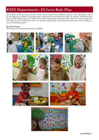 Issue 30/Page 8
EYFS Department - F2 Love Role Play
The children in F2 have been having a lovely time in school in our different role play areas. Role play is great
for developing the children’s language skills, imaginations and cooperation with one another. In Ms Patricia’s
class and Ms Rachel’s class, the children have been dressing up as animals. They had lots of fun playing with
each other in role. In Ms Clair’s class, the children became fairy tale characters in the class castle, telling sto-
ries and making up spells.
Ms Clair Draper
F2 Teacher and Assistant Headteacher (EYFS)
 