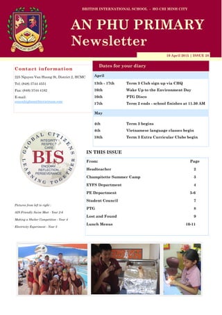 10 April 2015 | ISSUE 28
Dates for your diary
IN THIS ISSUE
From: Page
Headteacher 2
Champitette Summer Camp 3
EYFS Department 4
PE Department 5-6
Student Council 7
PTG 8
Lost and Found 9
Lunch Menus 10-11
Contact information
225 Nguyen Van Huong St, District 2, HCMC
Tel: (848) 3744 4551
Fax: (848) 3744 4182
E-mail:
simonhigham@bisvietnam.com
BRITISH INTERNATIONAL SCHOOL - HO CHI MINH CITY
AN PHU PRIMARY
Newsletter
13th - 17th Term 3 Club sign up via CHQ
16th Wake Up to the Environment Day
16th PTG Disco
17th Term 2 ends - school finishes at 11.30 AM
4th Term 3 begins
4th Vietnamese language classes begin
18th Term 3 Extra Curricular Clubs begin
April
Pictures from left to right :
AIS Friendly Swim Meet - Year 2-6
Making a Shelter Competition - Year 4
Electricity Experiment - Year 3
May
 