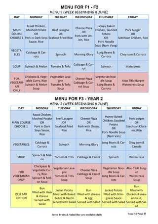 Issue 34/Page 13
MENU FOR F1 - F2
MENU 2 (WEEK BEGINNING 8 JUNE)
DAY MONDAY TUESDAY WEDNESDAY THURSDAY FRIDAY
MAIN
COURSE
CHOOSE 1
Roast Chicken,
Mashed Potato
OR
Pork in Dark Soya
Sauce, Rice
Beef Lasagne
OR
Seafood Fried Rice
Cheese Pizza
OR
Pork with On-
ion, Rice
Honey Baked
Chicken, Sautéed
Potato
OR
Pork Noodle
Soup (Nam Vang)
Pork burger
OR
Szechuan Chicken, Rice
VEGETA-
BLES
Cabbage & Car-
rots
Spinach Morning Glory
Long Beans &
Carrots
Choy sum & Carrots
SOUP Spinach & Melon Tomato & Tofu
Cabbage & Car-
rot
Spinach Watercress
FOR
VEGETARI-
AN
ONLY
Chickpea & Vege-
table Curry, Rice
Spinach & Melon
Soup
Vegetarian Lasa-
gne
Tomato & Tofu
Soup
Cheese Pizza
Cabbage & Car-
rot Soup
Vegetarian Noo-
dle Soup
Long Beans &
Carrots
Aloo Tikki Burger
Watercress Soup
MENU FOR F3 - YEAR 2
MENU 2 (WEEK BEGINNING 8 JUNE)
DAY MONDAY TUESDAY WEDNESDAY THURSDAY FRIDAY
MAIN COURSE
CHOOSE 1
Roast Chicken,
Mashed Potato
OR
Pork in Dark
Soya Sauce,
Rice
Beef Lasagne
OR
Seafood Fried
Rice
Cheese Pizza
OR
Pork with Onion,
Rice
Honey Baked
Chicken, Sautéed
Potato
OR
Pork Noodle Soup
(Nam Van)
Pork burger
OR
Szechuan Chick-
en, Rice
VEGETABLES
Cabbage &
Carrots
Spinach Morning Glory
Long Beans & Car-
rots
Choy sum &
Carrots
SOUP
Spinach & Mel-
on
Tomato & Tofu Cabbage & Carrot Spinach Watercress
FOR
VEGETARIAN
ONLY
Chickpeas &
Vegetable Cur-
ry, Rice
Spinach & Mel-
on Soup
Vegetarian Lasa-
gne
Tomato & Tofu
Soup
Cheese Pizza
Cabbage & Carrot
Soup
Vegetarian Noo-
dle Soup
Long Beans & Car-
rots
Aloo Tikki Burg-
er
Watercress
Soup
DELI BAR
OPTION
Bun
filled with Ham
& cheese
Served with
Salad
Jacket Potato
filled with Baked
Beans & Bacon
Served with Salad
Bun
filled with cheese
& egg
Served with Salad
Jacket Potato
filled with Bolo-
gnese Sauce
Served with Salad
Bun
filled with
Chicken & may-
onnaise,
Served with Sal-
ad
Fresh Fruits & Salad Bar are available daily
 