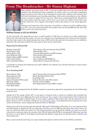 From The Headteacher - Mr Simon Higham
Issue 34/Page 2
Staffing Changes at AP1 for 2015/2016
As the end of the year approaches we have a small number of staff who are moving on to other employment
both in the UK and across the world. I am sure you will join me in thanking each one of them for the contribu-
tion they have made to the school during their time at BIS and for the part they have played in our children's
education. We wish them well for the next stage in their careers and beyond.
Departing Teaching Staff
Heather Loake (F1) Clair Draper (F2 and Assistant Head EYFS)
Sarah Horton (Y2) Ruth Buckley (Y3)
Sahita Balzer (Y6) Victoria Edwards (Y6 and MP3 Leader)
Lara Wilkinson (PE) Chris Pemble (PE Leader)
Sophie Tighzer (MFL Leader) An Gulinck (MFL)
Luke Turner (EAL) Grace Collantes (EYFS/Music)
Allie York Smith (EAL) Emma Morris (Community Service)
I would like to welcome the following new staff to BIS for the academic year 2015/16 who join us from various
parts of the globe.
New Teaching Staff
Maria Shooter (F2) Sarah Curran (F2 and Assistant Head EYFS)
Naomi Skinner (Y3) Eileen Winfield-Chislett (Y4)
Chloe Martin (Y4) Greg Wilde (Y6)
Simon Grimshaw (PE Leader) Lindsey Shuttleworth (PE teacher)
Ellie Clay (EAL) Fiorella Lambert (MFL)
Phil Holland (EAL) Alice Ragouzaridis-Clarke (MFL Leader)
Chris Rolls (EAL)
Our transition arrangements for all children continue to proceed as planned in preparation for the forthcoming
academic year.
Amidst all of the energy within AP1, it was great to welcome back to school our children that attended the
Year 6 residential trip to Malaysia this week and also say ‘bon voyage’ to the remaining four Year 6 classes for
their trip to the jungles of Earth Camp. To view regular updates of this week’s trip, visit the BIS HUB. In ad-
dition, pictures can be viewed by visiting the AP1 Residential Blog. I’m looking forward to hearing even more
stories of adventure, water rafting and chemical toilets on Monday!
Thank you to all of the parents that attended the ‘Moving On’ Workshop on Thursday. It is very important that
we help families to prepare for life not only when they first arrive at BIS but also when they plan to leave not
only our school but often the county too. The full presentation can be found by clicking here and you may be
interested to read more about the concept of the Third Culture Kid (TCK), by accessing the following blog that
has been set up by Ruth E. Van Reken and Paulette M. Bethel. I hope that you find this both a relevant and
interesting read.
Have a great weekend and I hope you enjoy reading through the articles of this week’s Friday newsletter.
After another very busy week at AP1, I can now confirm that all of the class lists for the
academic year 2015/16 have been completed. As always, this is an extremely complicated
process, however I feel that we have managed to create both a balance and structure that
will work to facilitate great learning experiences, both social and academic as the children
return to school in August for the new year. These lists, containing both the allocation of
the class teacher and class name, will be sent to you with your child’s school report next
Friday 12th June. Your support and integrity within this process is very much appreciat-
ed.
Linked to the finalisation of the class lists, I would like to inform you of the staffing chang-
es at AP1 next year, announcing both the teachers that are leaving BIS and the ones that
will be new to our school next year:
 