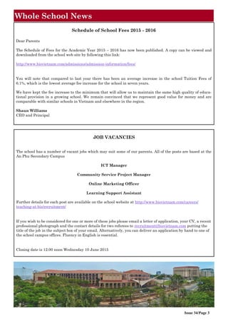 Whole School News
Issue 34/Page 3
Schedule of School Fees 2015 - 2016
Dear Parents
The Schedule of Fees for the Academic Year 2015 – 2016 has now been published. A copy can be viewed and
downloaded from the school web site by following this link:
http://www.bisvietnam.com/admissions/admission-information/fees/
You will note that compared to last year there has been an average increase in the school Tuition Fees of
6.1%, which is the lowest average fee increase for the school in seven years.
We have kept the fee increase to the minimum that will allow us to maintain the same high quality of educa-
tional provision in a growing school. We remain convinced that we represent good value for money and are
comparable with similar schools in Vietnam and elsewhere in the region.
Shaun Williams
CEO and Principal
JOB VACANCIES
The school has a number of vacant jobs which may suit some of our parents. All of the posts are based at the
An Phu Secondary Campus
ICT Manager
Community Service Project Manager
Online Marketing Officer
Learning Support Assistant
Further details for each post are available on the school website at http://www.bisvietnam.com/careers/
teaching-at-bis/recruitment/
If you wish to be considered for one or more of these jobs please email a letter of application, your CV, a recent
professional photograph and the contact details for two referees to recruitment@bisvietnam.com putting the
title of the job in the subject box of your email. Alternatively, you can deliver an application by hand to one of
the school campus offices. Fluency in English is essential.
Closing date is 12.00 noon Wednesday 10 June 2015
 