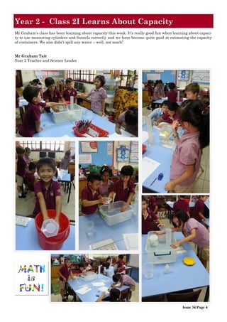 Issue 34/Page 4
Year 2 - Class 2I Learns About Capacity
Mr Graham’s class has been learning about capacity this week. It’s really good fun when learning about capaci-
ty to use measuring cylinders and funnels correctly and we have become quite good at estimating the capacity
of containers. We also didn’t spill any water – well, not much!
Mr Graham Tait
Year 2 Teacher and Science Leader
 