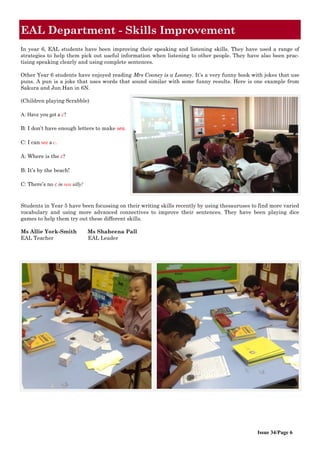 Issue 34/Page 6
EAL Department - Skills Improvement
In year 6, EAL students have been improving their speaking and listening skills. They have used a range of
strategies to help them pick out useful information when listening to other people. They have also been prac-
tising speaking clearly and using complete sentences.
Other Year 6 students have enjoyed reading Mrs Cooney is a Looney. It’s a very funny book with jokes that use
puns. A pun is a joke that uses words that sound similar with some funny results. Here is one example from
Sakura and Jun Han in 6N.
(Children playing Scrabble)
A: Have you got a c?
B: I don’t have enough letters to make sea.
C: I can see a c.
A: Where is the c?
B: It’s by the beach!
C: There’s no c in sea silly!
Students in Year 5 have been focussing on their writing skills recently by using thesauruses to find more varied
vocabulary and using more advanced connectives to improve their sentences. They have been playing dice
games to help them try out these different skills.
Ms Allie York-Smith Ms Shaheena Pall
EAL Teacher EAL Leader
 