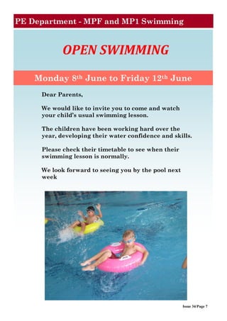 Issue 34/Page 7
PE Department - MPF and MP1 Swimming
OPEN SWIMMING
Monday 8th June to Friday 12th June
Dear Parents,
We would like to invite you to come and watch
your child’s usual swimming lesson.
The children have been working hard over the
year, developing their water confidence and skills.
Please check their timetable to see when their
swimming lesson is normally.
We look forward to seeing you by the pool next
week
 