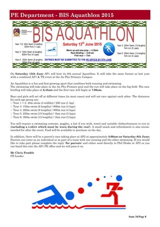 Issue 34/Page 8
PE Department - BIS Aquathlon 2015
On Saturday 13th June AP1 will host its 8th annual Aquathlon. It will take the same format as last year
with a combined AP1 & TX event at the An Phu Primary Campus.
An Aquathlon is a fun and fast-growing sport that combines both running and swimming.
The swimming will take place in the An Phu Primary pool and the run will take place on the big field. The race
briefing will take place at 6.45am and the first race will begin at 7.00am.
Boys and girls will set off at different times (in most cases) and will not race against each other. The distances
for each age group are:
You will require a swimming costume, goggles, a hat if you wish, towel and suitable clothes/trainers to run in
(including a t-shirt which must be worn during the run!). A small snack and refreshment is also recom-
mended for after the event. Food will be available to purchase on the day.
In addition, there will be a parent’s race taking place at AP2 at approximately 8.00am on Saturday 6th June;
Parents can enter as an individual or as part of a team with one running and the other swimming. If you would
like to take part please complete the reply ‘for parents’ and either send directly to Phil Drake at AP2 or you
can hand this into the AP1 PE office and we will pass it on.
Mr Chris Pemble
PE Leader
 