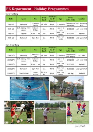 Issue 34/Page 9
PE Department - Holiday Programmes
End of year Camp
Date Sport Time
Head
Coach
Minimum
No. Of
Students
Age
Prices
(all in VND)
Location
29/6-3/7 Swimming
8.45am -
1.45pm
Mr Vinh Min 8 F2 upwards
Various prices
(see letter)
AP1 Swimming
Pool
29/6-3/7
Skills factory - mini
soccer
8.15am -
9.45am
SSA Min 8
Age 3 - 5
years
1,600,000 AP1 small field
29/6-3/7 Football 8 am- 11 am SSA Min 8
Year 3 up-
wards
2,200,000 Big field
29/6-3/7 Basketball 1pm-4pm SSA Min 8
Year 3 up-
wards
2,200,000 AP2 Sports hall
Start of year Camp
Date Sport Time
Head
Coach
Minimum
No. Of
Students
Age
Prices
(all in VND)
Location
21/8-25/8 Swimming
8 am- 1:45
pm
Mr Vinh Min 8 F2 upwards
Various prices
(see letters)
AP1 pool
21/8-25/8
Skills factory - mini
soccer
8.15am -
9.45am
SSA Min 8
Age 3 - 5
years
1,600,000 AP1 small field
21/8-25/8 Football 8 am- 11 am SSA Min 8
Year 3 up-
wards
2,200,000 Big field
21/8-25/8 Basketball 1pm-4pm SSA Min 8
Year 3 up-
wards
2,200,000 AP2 Sports hall
21/8-25/8 T-ball/Softball
4pm -
5.30pm
Mr Rich-
ard
Min 8
Year 3 up-
wards
660,000 Big Field
 