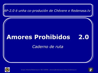 Grupo chévere/Redenasa.tv  981 544996  amores@redenasa.tv http://redenasa.tv  AP-2.0 é unha co-produción de Chévere e Redenasa.tv  Amores Prohibidos  2.0 Caderno de ruta 