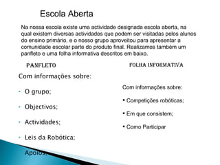 Com informações sobre: O grupo; Objectivos; Actividades; Leis da Robótica; Apoios; Panfleto   Folha Informativa Com informações sobre: Competições robóticas; Em que consistem; Como Participar Escola Aberta Na nossa escola existe uma actividade designada escola aberta, na qual existem diversas actividades que podem ser visitadas pelos alunos do ensino primário, e o nosso grupo aproveitou para apresentar a comunidade escolar parte do produto final. Realizamos também um panfleto e uma folha informativa descritos em baixo. 