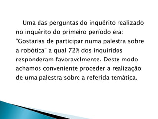 Uma das perguntas do inquérito realizado no inquérito do primeiro período era: “Gostarias de participar numa palestra sobre a robótica” a qual 72% dos inquiridos responderam favoravelmente. Deste modo achamos conveniente proceder a realização de uma palestra sobre a referida temática. 