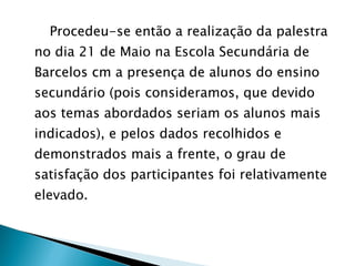 Procedeu-se então a realização da palestra no dia 21 de Maio na Escola Secundária de Barcelos cm a presença de alunos do ensino secundário (pois consideramos, que devido aos temas abordados seriam os alunos mais indicados), e pelos dados recolhidos e demonstrados mais a frente, o grau de satisfação dos participantes foi relativamente elevado. 
