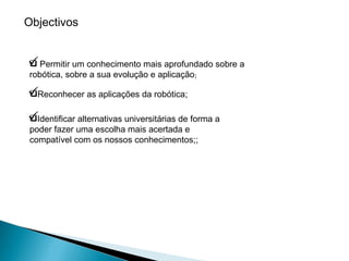 Permitir um conhecimento mais aprofundado sobre a robótica, sobre a sua evolução e aplicação ; Reconhecer as aplicações da robótica; Identificar alternativas universitárias de forma a poder fazer uma escolha mais acertada e compatível com os nossos conhecimentos;; Objectivos 