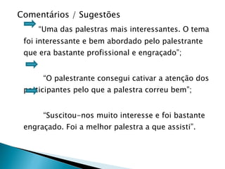 Comentários / Sugestões  “ Uma das palestras mais interessantes. O tema foi interessante e bem abordado pelo palestrante que era bastante profissional e engraçado”; “ O palestrante consegui cativar a atenção dos participantes pelo que a palestra correu bem”; “ Suscitou-nos muito interesse e foi bastante engraçado. Foi a melhor palestra a que assisti”. 