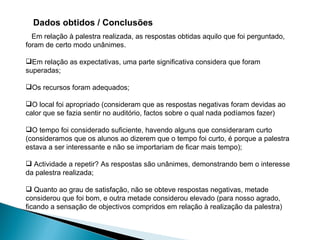 Dados obtidos / Conclusões Em relação à palestra realizada, as respostas obtidas aquilo que foi perguntado, foram de certo modo unânimes. Em relação as expectativas, uma parte significativa considera que foram superadas; Os recursos foram adequados; O local foi apropriado (consideram que as respostas negativas foram devidas ao calor que se fazia sentir no auditório, factos sobre o qual nada podíamos fazer) O tempo foi considerado suficiente, havendo alguns que consideraram curto (consideramos que os alunos ao dizerem que o tempo foi curto, é porque a palestra estava a ser interessante e não se importariam de ficar mais tempo); Actividade a repetir? As respostas são unânimes, demonstrando bem o interesse da palestra realizada; Quanto ao grau de satisfação, não se obteve respostas negativas, metade considerou que foi bom, e outra metade considerou elevado (para nosso agrado, ficando a sensação de objectivos compridos em relação à realização da palestra) 
