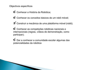 Conhecer a História da Robótica; Conhecer os conceitos básicos de um robô móvel; Construir a mecânica de uma plataforma móvel (robô); Conhecer as competições robóticas nacionais e internacionais (regras, vídeos de demonstração, como participar); Dar a conhecer a comunidade escolar algumas das potencialidades da robótica   Objectivos específicos 
