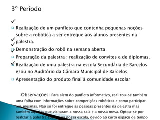 3º Período Realização de um panfleto que contenha pequenas noções sobre a robótica a ser entregue aos alunos presentes na palestra. Demonstração do robô na semana aberta Preparação da palestra : realização de convites e de diplomas. Realização de uma palestra na escola Secundária de Barcelos e/ou no Auditório da Câmara Municipal de Barcelos Apresentação do produto final à comunidade escolar Observações:  Para alem do panfleto informativo, realizou-se também uma folha com informações sobre competições robóticas e como participar nas mesmas. Não só foi entregue as pessoas presentes na palestra mas também àqueles que visitaram a nossa sala e a nossa mesa. Optou-se por realizar a palestra apenas na nossa escola, devido ao curto espaço de tempo disponivel para organizar mais do que uma palestra.  