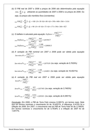 (b) O PIB real de 2007 e 2008 a preços de 2006 são determinados pela equação
                     n
          PIB = ∑ Pi ⋅ Qi         utilizando as quantidades de 2007 e 2008 e os preços de 2006. Ou
                    i =1

         seja, os preços são mantidos fixos (constantes).

                            3

         2006   PIB2008 = ∑ Pi ⋅ Qi = 100 ⋅1,9 + 50 ⋅ 8,8 + 80 ⋅ 4,8 = 190 + 440 + 384 = 1.014
                   reall

                           i =1
                            3

         2006   PIB2007 = ∑ Pi ⋅ Qi = 90 ⋅1,9 + 45 ⋅ 8,8 + 75 ⋅ 4,8 = 171 + 396 + 360 = 927
                   real

                           i =1



                                                                              PIB X 1 min al
                                                                                  No
    (c) O deflator é calculado pela equação Deflator =                                       .
                                                                               PIB X 1 al
                                                                                     Re


                                    PIB2007 al
                                       No min
                                                           945
         2006 Deflator2007 =                 Re al
                                                      =        = 1,019417
                                   2006   PIB2007          927
                                        No min al
                                    PIB                    1.100
         2006   Deflator2008 =          2008
                                             Re al
                                                      =          = 1,084813
                                   2006   PIB2008          1.014

    (d) A variação do PIB nominal em 2007 e 2008 pode ser obtida pela equação
                       PIB X 1 min al
                           No
        ∆no min al % =                .
                       PIB X 0 min al
                           No




                                    PIB2007 al
                                       No min
                                                           945
         ∆no min al % 2007 =              No min al
                                                      =         = 1,057639 (ou seja, variação de 5,7639%)
                                    PIB   2006
                                                          893,5

                                   PIB2008 al
                                      No min
                                                          1.100
         ∆no min al % 2008 =              No min al
                                                      =         = 1,164021 (ou seja, variação de 16,4021%)
                                   PIB    2007             945

    (e) A variação do PIB real em 2007 e 2008 pode ser obtida pela equação
                  PIB X 1 al
                      Re
        ∆real % =            .
                  PIB X 0 al
                      Re



                              Re al
                           PIB2007             927
         ∆real % 2007 =           Re al
                                          =         = 1,037493 (ou seja, variação de 3,7493%)
                           PIB    2006        893,5

                              Re al
                           PIB2008            1.014
         ∆real % 2008 =           Re al
                                          =         = 1,093851 (ou seja, variação de 9,3851%)
                           PIB    2007         927

    Conclusão: Em 2008, o PIB de Terra Feliz cresceu 9,3851%, em termos reais. Note
    que em termos nominais o crescimento foi de 16,4021%. A diferença, 6,415% foi a
    inflação de 2008. Em 2007, o crescimento real do PIB de Terra Feliz foi de 3,7493%.
    Em termos nominais o crescimento foi de 5,7639% e a inflação de 2007 foi de
    1,9417%.




Marcelo Menezes Saraiva – Copyright 2009                                                                     10
 