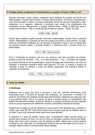 5. Produto Interno ou Nacional, Produto Bruto ou Líquido e Produto a PM ou a CF

  Quando incluímos o setor externo, aparecem duas medidas do produto que devem ser
  diferenciadas: Produto Interno Bruto e Produto Nacional Bruto. O primeiro compreende o
  valor final de todos os bens e serviços produzidos dentro do país por residentes e não-
  residentes. Já o segundo, refere-se à produção cuja renda é de propriedade dos
  residentes no país. Dessa forma, o produto nacional bruto – PNB é a diferença entre o
  produto interno bruto – PIB e a renda líquida enviada ao exterior – RLEE. Ou seja,

                                                PNB = PIB − RLEE

  Outras duas medidas surgem quando incluímos a depreciação: produto bruto e produto
  líquido. Depreciação é a parcela de bens de capital consumida a cada período. Ou seja,
  parte do investimento realizado em um período é destinada a repor o que foi depreciado
  no período anterior. Assim, o produto líquido é a diferença entre o produto bruto e a
  depreciação.

                                             PIL = PIB − Depreciação

  Com a introdução do governo, por sua vez, pode-se usar dois conceitos de produto:
  produto a preço de mercado – PIB PM e a custo de fatores – PIBCF . O primeiro diz respeito
  ao produto levando-se em consideração o preço final pago pelo consumidor, que inclui os
  impostos e eventuais susbídios dados pelo governo. Por isso, o produto a preços de
  mercado é igual ao produto a custo de fatores adicionado dos impostos diretos e
  subtraído dos subsídios.

                                  PIBPM = PIBCF + Im postos − Subsídios


6. Taxas de câmbio

  6.1 Definição

  Sabemos que o preço dos bens e serviços é uma das variáveis econômicas mais
  importantes para a tomada de decisão das empresas, do consumidor e também do
  governo. No âmbito das relações econômicas internacionais, sabemos que cada país tem
  a sua própria moeda, isto é, os preços de bens e serviços iguais ou equivalentes são
  fixados em diferentes moedas. A taxa de câmbio é a variável econômica que faz a ligação
  entre os preços expressos em diferentes moedas e possibilita a tomada de decisão.

  Imagine que na Itália um par de sapatos de couro custe € 100. Suponha que, no Brasil, o
  mesmo par custe R$ 300. Você deve decidir entre comprar esse par de sapatos aqui ou
  na Itália. O que você necessita saber para tomar essa decisão?

  A resposta é a taxa de câmbio. Nesse caso, necessitamos saber quantos Reais eu
  preciso para comprar um Euro. Se com um Euro eu conseguir comprar menos três Reais,
  então vale mais a pena comprar o par de sapatos na Itália. Valeria mais a pena comprar
  no Brasil se, por outro lado, eu conseguisse comprar mais de três Reais com um Euro. A
  equação abaixo auxilia na compreensão dessa situação.


  Marcelo Menezes Saraiva – Copyright 2009                                               11
 