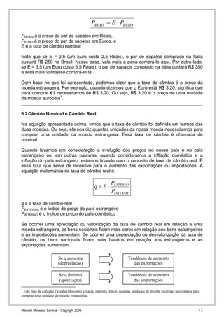PREAIS = E ⋅ PEURO

PREAIS é o preço do par de sapatos em Reais,
PEURO é o preço do par de sapatos em Euros, e
E é a taxa de câmbio nominal

Note que se E = 2,5 (um Euro custa 2,5 Reais), o par de sapatos comprado na Itália
custará R$ 250 no Brasil. Nesse caso, vale mais a pena comprá-lo aqui. Por outro lado,
se E = 3,5 (um Euro custa 3,5 Reais), o par de sapatos comprado na Itália custará R$ 350
e será mais vantajoso comprá-lo lá.

Com base no que foi apresentado, podemos dizer que a taxa de câmbio é o preço da
moeda estrangeira. Por exemplo, quando dizemos que o Euro está R$ 3,20, significa que
para comprar €1 necessitamos de R$ 3,20. Ou seja, R$ 3,20 é o preço de uma unidade
da moeda européia1.
________________________________________________________________________

6.2 Câmbio Nominal e Câmbio Real

Na equação apresentada acima, vimos que a taxa de câmbio foi definida em termos das
duas moedas. Ou seja, ela nos diz quantas unidades da nossa moeda necessitamos para
comprar uma unidade da moeda estrangeira. Essa taxa de câmbio é chamada de
nominal.

Quando levamos em consideração a evolução dos preços no nosso país e no país
estrangeiro ou, em outras palavras, quando consideramos a inflação doméstica e a
inflação do país estrangeiro, estamos lidando com o conceito de taxa de câmbio real. É
essa taxa que serve de incentivo para o aumento das exportações ou importações. A
equação matemática da taxa de câmbio real é:

                                                          PEXTERNO
                                               q=E⋅
                                                          PINTERNO

q é a taxa de câmbio real
PEXTERNO é o índice de preço do país estrangeiro
PINTERNO é o índice de preço do país doméstico

Se ocorrer uma apreciação ou valorização da taxa de câmbio real em relação a uma
moeda estrangeira, os bens nacionais ficam mais caros em relação aos bens estrangeiros
e as importações aumentam. Se ocorrer uma depreciação ou desvalorização da taxa de
câmbio, os bens nacionais ficam mais baratos em relação aos estrangeiros e as
exportações aumentam.

                        Se q aumenta                                 Tendência de aumento
                        (depreciação)                                   das exportações

                         Se q diminui                                Tendência de aumento
                         (apreciação)                                  das importações

1
 Este tipo de cotação é conhecido como cotação indireta. Isto é, quantas unidades de moeda local são necessárias para
comprar uma unidade de moeda estrangeira.


Marcelo Menezes Saraiva – Copyright 2009                                                                            12
 