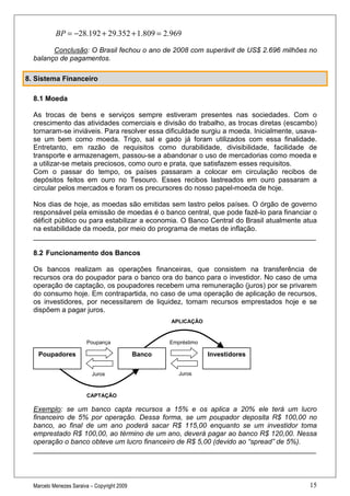 BP = −28.192 + 29.352 + 1.809 = 2.969

        Conclusão: O Brasil fechou o ano de 2008 com superávit de US$ 2.696 milhões no
  balanço de pagamentos.

8. Sistema Financeiro

  8.1 Moeda

  As trocas de bens e serviços sempre estiveram presentes nas sociedades. Com o
  crescimento das atividades comerciais e divisão do trabalho, as trocas diretas (escambo)
  tornaram-se inviáveis. Para resolver essa dificuldade surgiu a moeda. Inicialmente, usava-
  se um bem como moeda. Trigo, sal e gado já foram utilizados com essa finalidade.
  Entretanto, em razão de requisitos como durabilidade, divisibilidade, facilidade de
  transporte e armazenagem, passou-se a abandonar o uso de mercadorias como moeda e
  a utilizar-se metais preciosos, como ouro e prata, que satisfazem esses requisitos.
  Com o passar do tempo, os países passaram a colocar em circulação recibos de
  depósitos feitos em ouro no Tesouro. Esses recibos lastreados em ouro passaram a
  circular pelos mercados e foram os precursores do nosso papel-moeda de hoje.

  Nos dias de hoje, as moedas são emitidas sem lastro pelos países. O órgão de governo
  responsável pela emissão de moedas é o banco central, que pode fazê-lo para financiar o
  déficit público ou para estabilizar a economia. O Banco Central do Brasil atualmente atua
  na estabilidade da moeda, por meio do programa de metas de inflação.
  ________________________________________________________________________

  8.2 Funcionamento dos Bancos

  Os bancos realizam as operações financeiras, que consistem na transferência de
  recursos ora do poupador para o banco ora do banco para o investidor. No caso de uma
  operação de captação, os poupadores recebem uma remuneração (juros) por se privarem
  do consumo hoje. Em contrapartida, no caso de uma operação de aplicação de recursos,
  os investidores, por necessitarem de liquidez, tomam recursos emprestados hoje e se
  dispõem a pagar juros.
                                                     APLICAÇÃO


                        Poupança                     Empréstimo

    Poupadores                               Banco                Investidores

                           Juros                        Juros



                        CAPTAÇÃO

  Exemplo: se um banco capta recursos a 15% e os aplica a 20% ele terá um lucro
  financeiro de 5% por operação. Dessa forma, se um poupador deposita R$ 100,00 no
  banco, ao final de um ano poderá sacar R$ 115,00 enquanto se um investidor toma
  emprestado R$ 100,00, ao término de um ano, deverá pagar ao banco R$ 120,00. Nessa
  operação o banco obteve um lucro financeiro de R$ 5,00 (devido ao “spread” de 5%).
  ________________________________________________________________________




  Marcelo Menezes Saraiva – Copyright 2009                                               15
 
