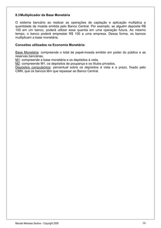 8.3 Multiplicador da Base Monetária

O sistema bancário ao realizar as operações de captação e aplicação multiplica a
quantidade de moeda emitida pelo Banco Central. Por exemplo, se alguém deposita R$
100 em um banco, poderá utilizar essa quantia em uma operação futura. Ao mesmo
tempo, o banco poderá emprestar R$ 100 a uma empresa. Dessa forma, os bancos
multiplicam a base monetária.

Conceitos utilizados na Economia Monetária:

Base Monetária: compreende o total de papel-moeda emitido em poder do público e as
reservas bancárias.
M1: compreende a base monetária e os depósitos à vista.
M2: compreende M1, os depósitos de poupança e os títulos privados.
Depósitos compulsórios: percentual sobre os depósitos à vista e a prazo, fixado pelo
CMN, que os bancos têm que repassar ao Banco Central.




Marcelo Menezes Saraiva – Copyright 2009                                         16
 