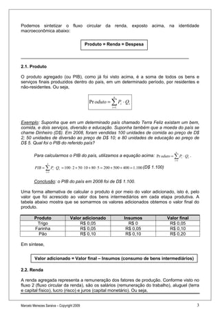 Podemos sintetizar o fluxo circular da renda, exposto acima, na identidade
macroeconômica abaixo:


                                           Produto = Renda = Despesa

____________________________________________________________________

2.1. Produto

O produto agregado (ou PIB), como já foi visto acima, é a soma de todos os bens e
serviços finais produzidos dentro do país, em um determinado período, por residentes e
não-residentes. Ou seja,

                                                          n
                                            Pr oduto = ∑ Pi ⋅ Qi
                                                         i =1




Exemplo: Suponha que em um determinado país chamado Terra Feliz existam um bem,
comida, e dois serviços, diversão e educação. Suponha também que a moeda do país se
chame Dinheiro (D$). Em 2008, foram vendidas 100 unidades de comida ao preço de D$
2; 50 unidades de diversão ao preço de D$ 10; e 80 unidades de educação ao preço de
D$ 5. Qual foi o PIB do referido país?
                                                                                                n
        Para calcularmos o PIB do país, utilizamos a equação acima: Pr oduto = ∑ Pi ⋅ Qi .
                                                                                               i =1
                  3
         PIB = ∑ Pi ⋅ Qi = 100 ⋅ 2 + 50 ⋅10 + 80 ⋅ 5 = 200 + 500 + 400 = 1.100 (D$ 1.100)
                 i =1



        Conclusão: o PIB do país em 2008 foi de D$ 1.100.

Uma forma alternativa de calcular o produto é por meio do valor adicionado, isto é, pelo
valor que foi acrescido ao valor dos bens intermediários em cada etapa produtiva. A
tabela abaixo mostra que se somarmos os valores adicionados obtemos o valor final do
produto.

         Produto                 Valor adicionado               Insumos                     Valor final
          Trigo                      R$ 0,05                      R$ 0                       R$ 0,05
         Farinha                     R$ 0,05                     R$ 0,05                     R$ 0,10
           Pão                       R$ 0,10                     R$ 0,10                     R$ 0,20

Em síntese,


         Valor adicionado = Valor final – Insumos (consumo de bens intermediários)

2.2. Renda

A renda agregada representa a remuneração dos fatores de produção. Conforme visto no
fluxo 2 (fluxo circular da renda), são os salários (remuneração do trabalho), aluguel (terra
e capital físico), lucro (risco) e juros (capital monetário). Ou seja,


Marcelo Menezes Saraiva – Copyright 2009                                                                  3
 