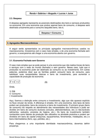 Renda = Salários + Aluguéis + Lucros + Juros

  2.3. Despesa

  A despesa agregada representa as possíveis destinações dos bens e serviços produzidos
  na economia. Em uma economia que produz apenas bens de consumo, a despesa será
  destinada unicamente para o consumo daqueles bens, isto é,

                                             Despesa = Consumo




3. Agregados Macroeconômicos

  A seguir serão apresentados os principais agregados macroeconômicos usados na
  macroeconomia. Iniciaremos com o caso mais simples, o de uma economia fechada sem
  governo, e avançaremos até chegar a uma economia aberta com governo.


  3.1. Economia Fechada sem Governo

  O caso mais simples que se pode pensar é uma economia que não realiza trocas de bens
  e serviços com o resto do mundo (fechada) e sem governo. Nesse caso, tudo que é
  produzido na economia pode ser destinado ao consumo ou ao investimento. Em outras
  palavras, podemos dizer que as famílias podem consumir bens de consumo, para
  satisfazer suas necessidades básicas e bens de investimento, para aumentar a
  capacidade de produção da economia.

  Y =C + I                                     (1)

  Onde,

  Y: PIB
  C: Consumo
  I: Investimento

  Aqui, fizemos a distinção entre consumo e investimento, algo que não aparece explícito
  no fluxo circular da renda. A diferença é simples. Em uma economia, dois tipos de bens
  podem ser produzidos: bens de consumo e bens de investimento. O primeiro grupo (bens
  de consumo) diz respeito ao atendimento das necessidades dos indivíduos e pode ser
  dividido em bens de consumo duráveis (veículos, eletrodomésticos, etc.) e não-duráveis
  (alimentos, vestuário, produtos de higiene, etc.). Os bens de investimento também
  conhecidos como fatores de produção são utilizados na atividade produtiva e podem ser
  divididos em bens de capital (máquinas, equipamentos, ferramentas, instalações, etc.) e
  bens intermediários (ferro, aço, petróleo, etc.).

  Para chegarmos a uma importante identidade macroeconômica, devemos definir
  poupança.




  Marcelo Menezes Saraiva – Copyright 2009                                             4
 