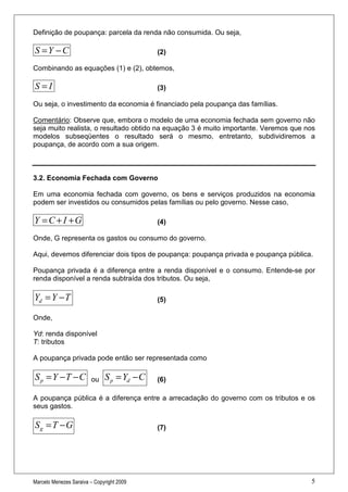 Definição de poupança: parcela da renda não consumida. Ou seja,

S =Y − C                                     (2)

Combinando as equações (1) e (2), obtemos,

S=I                                          (3)

Ou seja, o investimento da economia é financiado pela poupança das famílias.

Comentário: Observe que, embora o modelo de uma economia fechada sem governo não
seja muito realista, o resultado obtido na equação 3 é muito importante. Veremos que nos
modelos subseqüentes o resultado será o mesmo, entretanto, subdividiremos a
poupança, de acordo com a sua origem.



3.2. Economia Fechada com Governo

Em uma economia fechada com governo, os bens e serviços produzidos na economia
podem ser investidos ou consumidos pelas famílias ou pelo governo. Nesse caso,

Y = C + I +G                                 (4)

Onde, G representa os gastos ou consumo do governo.

Aqui, devemos diferenciar dois tipos de poupança: poupança privada e poupança pública.

Poupança privada é a diferença entre a renda disponível e o consumo. Entende-se por
renda disponível a renda subtraída dos tributos. Ou seja,

Yd = Y − T                                   (5)

Onde,

Yd: renda disponível
T: tributos

A poupança privada pode então ser representada como

S p = Y −T − C          ou    S p = Yd − C   (6)

A poupança pública é a diferença entre a arrecadação do governo com os tributos e os
seus gastos.

Sg = T − G                                   (7)




Marcelo Menezes Saraiva – Copyright 2009                                              5
 