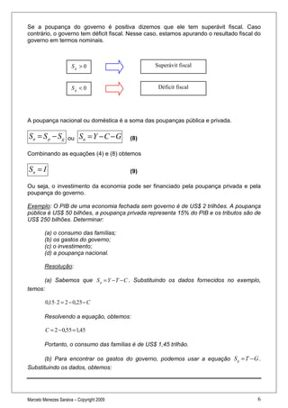 Se a poupança do governo é positiva dizemos que ele tem superávit fiscal. Caso
contrário, o governo tem déficit fiscal. Nesse caso, estamos apurando o resultado fiscal do
governo em termos nominais.



                      Sg > 0                      Superávit fiscal


                      Sg < 0                       Déficit fiscal




A poupança nacional ou doméstica é a soma das poupanças pública e privada.

Sn = S p − S g      ou    Sn = Y − C − G   (8)

Combinando as equações (4) e (8) obtemos

Sn = I                                     (9)

Ou seja, o investimento da economia pode ser financiado pela poupança privada e pela
poupança do governo.

Exemplo: O PIB de uma economia fechada sem governo é de US$ 2 trilhões. A poupança
pública é US$ 50 bilhões, a poupança privada representa 15% do PIB e os tributos são de
US$ 250 bilhões. Determinar:

        (a) o consumo das famílias;
        (b) os gastos do governo;
        (c) o investimento;
        (d) a poupança nacional.

        Resolução:

      (a) Sabemos que S p = Y − T − C . Substituindo os dados fornecidos no exemplo,
temos:

         0,15⋅ 2 = 2 − 0,25 − C

        Resolvendo a equação, obtemos:

         C = 2 − 0,55 = 1,45

        Portanto, o consumo das famílias é de US$ 1,45 trilhão.

       (b) Para encontrar os gastos do governo, podemos usar a equação S g = T − G .
Substituindo os dados, obtemos:




Marcelo Menezes Saraiva – Copyright 2009                                                 6
 