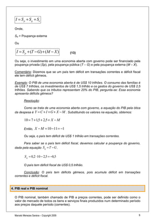 I = S p + S g + Se

  Onde,

  Se = Poupança externa

  Ou

   I = S p + (T − G) + (M − X )              (13)

  Ou seja, o investimento em uma economia aberta com governo pode ser financiado pela
  poupança privada (Sp), pela poupança pública (T – G) e pela poupança externa (M – X).

  Comentário: Dizemos que se um país tem déficit em transações correntes e déficit fiscal
  ele tem déficit gêmeos.

  Exemplo: O PIB de uma economia aberta é de US$ 10 trilhões. O consumo das famílias é
  de US$ 7 trilhões, os investimentos de US$ 1,5 trilhão e os gastos do governo de US$ 2,5
  trilhões. Sabendo que os tributos representam 20% do PIB, pergunta-se: Essa economia
  apresenta déficits gêmeos?

          Resolução:

        Como se trata de uma economia aberta com governo, a equação do PIB pela ótica
  da despesa é Y = C + I + G + X − M . Substituindo os valores na equação, obtemos:

           10 = 7 + 1,5 + 2,5 + X − M

          Então,     X − M = 10 − 11 = −1
          Ou seja, o país tem déficit de US$ 1 trilhão em transações correntes.

        Para saber se o país tem déficit fiscal, devemos calcular a poupança do governo,
  dada pela equação S g = T − G .

           S g = 0,2 ⋅ 10 − 2,5 = −0,5

          O país tem déficit fiscal de US$ 0,5 trilhão.

        Conclusão: O país tem déficits gêmeos, pois acumula déficit em transações
  correntes e déficit fiscal.



4. PIB real e PIB nominal

  O PIB nominal, também chamado de PIB a preços correntes, pode ser definido como o
  valor de mercado de todos os bens e serviços finais produzidos num determinado período
  aos preços daquele período (correntes).


  Marcelo Menezes Saraiva – Copyright 2009                                              8
 