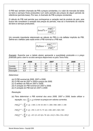 O PIB real, também chamado de PIB a preços constantes, é o valor de mercado de todos
os bens e serviços finais produzidos num certo período aos preços de algum período de
referência (período-base). Por isso, é chamado de PIB a preços constantes.

O cálculo do PIB real permite que conheçamos a variação real do produto do país, pois
busca não considerar a variação dos preços do período, mas só o incremento do volume
de bens e serviços produzidos.

                                                           PIB X 1 al
                                                               Re
                                                 ∆real % =
                                                           PIB X 0al
                                                               Re



Um conceito importante relacionado ao cálculo do PIB é o do deflator implícito do PIB.
Define-se o deflator pela razão entre o PIB nominal e o PIB real.

                                                            No
                                                        PIB X 1 min al
                                             Deflator =
                                                         PIB X 1 al
                                                               Re




Exemplo: Suponha que a tabela abaixo apresente a quantidade produzida e o preço
praticado para o bem e os dois serviços disponíveis no país Terra Feliz.

                               2008                            2007                           2006
                       P                    Q             P             Q                P           Q
Comida                2,0                  100           2,0            90              1,9          85
Diversão             10,0                  50            9,0            45              8,8          45
Educação             5,0                   80            4,8            75              4,8          70

Determinar:

    (a) O PIB nominal de 2006, 2007 e 2008;
    (b) O PIB real de 2007 e 2008 a preços de 2006;
    (c) O deflator do PIB em 2007 e 2008;
    (d) A variação do PIB nominal em 2007 e 2008;
    (e) A variação do PIB real em 2007 e 2008.

    Resolução:

    (a) Para determinar o PIB nominal dos anos 2006, 2007 e 2008, basta utilizar a
                                n
         equação PIB = ∑ Pi ⋅ Qi e tomar os preços em valores correntes.
                               i =1
                         3
         PIB2008 al = ∑ Pi ⋅ Qi = 100 ⋅ 2 + 50 ⋅10 + 80 ⋅ 5 = 200 + 500 + 400 = 1.100
            no min

                        i =1
                         3
         PIB2007 al = ∑ Pi ⋅ Qi = 90 ⋅ 2 + 45 ⋅ 9 + 75 ⋅ 4,8 = 180 + 405 + 360 = 945
            no min

                        i =1
                          3
         PIB2006 al = ∑ Pi ⋅ Qi = 85 ⋅1,9 + 45 ⋅ 8,8 + 70 ⋅ 4,8 = 161,5 + 396 + 336 = 893,5
            no min

                        i =1




Marcelo Menezes Saraiva – Copyright 2009                                                                  9
 