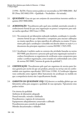 Métodos Físico-Químicos para Análise de Alimentos - 4ª Edição
1ª Edição Digital
950 - IAL
2:1996 – Ref B4. Outros termos podem ser encontrados na ISO 9000:2000 – Ref
B5 (Nota: ISO 8402:1994 – Qualidade – Vocabulário – foi retirada).
3.1	 QUALIDADE: Grau em que um conjunto de características inerentes satisfaz re-
quisitos (ISO 9000:2000).
3.2	 ACREDITAÇÃO: ‘Procedimento pelo qual uma entidade autorizada concede re-
conhecimento formal de que uma organização ou pessoa é competente para reali-
zar tarefas específicas’ (ISO Guia 2-1996).
3.2.1	 No contexto de um laboratório realizando medições, acreditação é o reconhe-
cimento formal de que o laboratório é competente para executar calibrações
ou ensaios específicos, ou tipos específicos de calibrações ou ensaios. O meca-
nismo pelo qual a acreditação é concedida está descrito abaixo na seção 4, e o
documento dos principais requisitos é a norma ISO/IEC 17025:1999.
3.2.2	 Acreditação é também usada no contexto das atividades baseadas na norma
ISO 9000, para descrever o processo pelo qual uma organização nacional re-
conhece formalmente os organismos de certificação como competentes para
avaliar e certificar organizações, como estando em conformidade com a série
de normas ISO 9000 (“sistemas de gestão da qualidade”).
3.3	 CERTIFICAÇÃO: ‘Procedimento pelo qual um organismo de terceira parte for-
nece garantia por escrito de que um produto, processo ou serviço está em confor-
midade com requisitos especificados’ (ISO Guia 2:1996). A Certificação (algumas
vezes conhecida como registro) difere basicamente da acreditação na medida em
que a competência técnica não é especificamente focada.
3.4	 GARANTIA DA QUALIDADE (GQ): GQ descreve as medidas globais que um
laboratório utiliza para assegurar a qualidade de suas operações. Tipicamente estas
podem incluir:
Um sistema da qualidade
Ambiente de laboratório adequado
Pessoal instruído, treinado e habilitado
Procedimentos e registros de treinamento
Equipamento adequadamente conservado e calibrado
Procedimentos para controle da qualidade
Métodos documentados e validados
 
