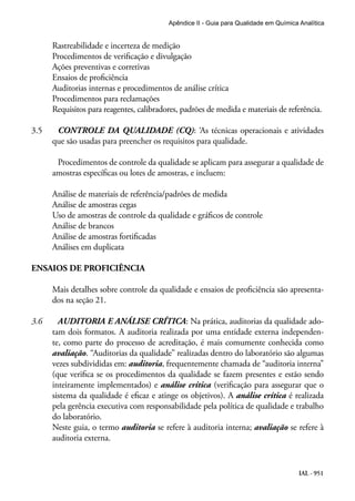 IAL - 951
Apêndice II - Guia para Qualidade em Química Analítica
Rastreabilidade e incerteza de medição
Procedimentos de verificação e divulgação
Ações preventivas e corretivas
Ensaios de proficiência
Auditorias internas e procedimentos de análise crítica
Procedimentos para reclamações
Requisitos para reagentes, calibradores, padrões de medida e materiais de referência.
3.5		 CONTROLE DA QUALIDADE (CQ): ‘As técnicas operacionais e atividades
que são usadas para preencher os requisitos para qualidade.
		 Procedimentos de controle da qualidade se aplicam para assegurar a qualidade de
amostras específicas ou lotes de amostras, e incluem:
Análise de materiais de referência/padrões de medida
Análise de amostras cegas
Uso de amostras de controle da qualidade e gráficos de controle
Análise de brancos
Análise de amostras fortificadas
Análises em duplicata
ENSAIOS DE PROFICIÊNCIA
Mais detalhes sobre controle da qualidade e ensaios de proficiência são apresenta-
dos na seção 21.
3.6		 AUDITORIA E ANÁLISE CRÍTICA: Na prática, auditorias da qualidade ado-
tam dois formatos. A auditoria realizada por uma entidade externa independen-
te, como parte do processo de acreditação, é mais comumente conhecida como
avaliação. “Auditorias da qualidade” realizadas dentro do laboratório são algumas
vezes subdivididas em: auditoria, frequentemente chamada de “auditoria interna”
(que verifica se os procedimentos da qualidade se fazem presentes e estão sendo
inteiramente implementados) e análise crítica (verificação para assegurar que o
sistema da qualidade é eficaz e atinge os objetivos). A análise crítica é realizada
pela gerência executiva com responsabilidade pela política de qualidade e trabalho
do laboratório.
Neste guia, o termo auditoria se refere à auditoria interna; avaliação se refere à
auditoria externa.
 