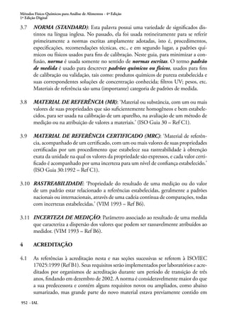Métodos Físico-Químicos para Análise de Alimentos - 4ª Edição
1ª Edição Digital
952 - IAL
3.7	 NORMA (STANDARD): Esta palavra possui uma variedade de significados dis-
tintos na língua inglesa. No passado, ela foi usada rotineiramente para se referir
primeiramente a normas escritas amplamente adotadas, isto é, procedimentos,
especificações, recomendações técnicas, etc., e em segundo lugar, a padrões quí-
micos ou físicos usados para fins de calibração. Neste guia, para minimizar a con-
fusão, norma é usada somente no sentido de normas escritas. O termo padrão
de medida é usado para descrever padrões químicos ou físicos, usados para fins
de calibração ou validação, tais como: produtos químicos de pureza estabelecida e
suas correspondentes soluções de concentração conhecida; filtros UV; pesos, etc.
Materiais de referência são uma (importante) categoria de padrões de medida.
3.8	 MATERIAL DE REFERÊNCIA (MR): ‘Material ou substância, com um ou mais
valores de suas propriedades que são suficientemente homogêneos e bem estabele-
cidos, para ser usada na calibração de um aparelho, na avaliação de um método de
medição ou na atribuição de valores a materiais.’ (ISO Guia 30 – Ref C1).
3.9	 MATERIAL DE REFERÊNCIA CERTIFICADO (MRC): ‘Material de referên-
cia, acompanhado de um certificado, com um ou mais valores de suas propriedades
certificadas por um procedimento que estabelece sua rastreabilidade à obtenção
exata da unidade na qual os valores da propriedade são expressos, e cada valor certi-
ficado é acompanhado por uma incerteza para um nível de confiança estabelecido.’
(ISO Guia 30:1992 – Ref C1).
3.10	 RASTREABILIDADE: ‘Propriedade do resultado de uma medição ou do valor
de um padrão estar relacionado a referências estabelecidas, geralmente a padrões
nacionais ou internacionais, através de uma cadeia contínua de comparações, todas
com incertezas estabelecidas.’ (VIM 1993 – Ref B6).
3.11	 INCERTEZA DE MEDIÇÃO: Parâmetro associado ao resultado de uma medida
que caracteriza a dispersão dos valores que podem ser razoavelmente atribuídos ao
medidor. (VIM 1993 – Ref B6).
4	 ACREDITAÇÃO
4.1	 As referências à acreditação nesta e nas seções sucessivas se referem à ISO/IEC
17025:1999 (Ref B1). Seus requisitos serão implementados por laboratórios e acre-
ditados por organismos de acreditação durante um período de transição de três
anos, findando em dezembro de 2002. A norma é consideravelmente maior do que
a sua predecessora e contém alguns requisitos novos ou ampliados, como abaixo
sumarizado, mas grande parte do novo material estava previamente contido em
 