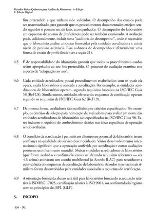 Métodos Físico-Químicos para Análise de Alimentos - 4ª Edição
1ª Edição Digital
956 - IAL
fim pretendido e que tenham sido validados. O desempenho dos ensaios pode
ser testemunhado para garantir que os procedimentos documentados estejam sen-
do seguidos e possam ser, de fato, acompanhados. O desempenho do laboratório
em esquemas de ensaios de proficiência pode ser também examinado. A avaliação
pode, adicionalmente, incluir uma “auditoria de desempenho”, onde é necessário
que o laboratório analise amostras fornecidas pela entidade acreditadora e atinja
níveis de precisão aceitáveis. Essa auditoria de desempenho é efetivamente uma
forma de ensaio de proficiência (ver a seção 21).
4.5	 É de responsabilidade do laboratório garantir que todos os procedimentos usados
sejam apropriados ao seu fim pretendido. O processo de avaliação examina este
aspecto de “adequação ao uso”.
4.6	 Cada entidade acreditadora possui procedimentos estabelecidos com os quais ela
opera, avalia laboratórios e concede a acreditação. Por exemplo, as entidades acre-
ditadoras de laboratórios operam, segundo requisitos baseados na ISO/IEC Guia
58 (Ref C8). Similarmente, entidades oferecendo esquemas de certificação operam
segundo os requisitos da ISO/IEC Guia 62 (Ref 19).
4.7	 Da mesma forma, avaliadores são escolhidos por critérios especificados. Por exem-
plo, os critérios de seleção para nomeação de avaliadores para avaliar em nome das
entidades acreditadoras de laboratórios são especificados na ISO/IEC Guia 58. Es-
tes incluem o requisito de conhecimento técnico nas áreas específicas de operação
sendo avaliadas.
4.8	 O benefício da acreditação é permitir aos clientes em potencial do laboratório terem
confiança na qualidade do serviço desempenhado. Vários desenvolvimentos inter-
nacionais significam que a aprovação conferida por acreditação e outras avaliações
possuem reconhecimento mundial. Muitas entidades acreditadoras de laboratórios
(que foram avaliadas e confirmadas como satisfazendo requisitos relevantes — ver
4.6 acima) assinaram um acordo multilateral (o Acordo ILAC) para reconhecer a
equivalência dos esquemas de acreditação de laboratório. Acordos internacionais si-
milares foram desenvolvidos para entidades associadas a esquemas de certificação.
4.9	 A orientação fornecida abaixo será útil para laboratórios buscando acreditação rela-
tiva à ISO/IEC 17025, certificação relativa à ISO 9001, ou conformidade/registro
com os princípios das BPL (GLP).
5.	 ESCOPO
 