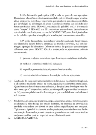 IAL - 957
Apêndice II - Guia para Qualidade em Química Analítica
5.1	Um laboratório pode aplicar GQ a toda ou parte de suas operações.
Quando um laboratório reivindica conformidade, pela certificação ou por acredita-
ção, a uma norma específica, é importante que seja claro a que esta conformidade,
por certificação ou acreditação, se aplica. A declaração formal das atividades que
foram certificadas com a ISO 9000, ou acreditadas pela ISO 17025, é conhecida
como “escopo”. A ISO 9000 e as BPL necessitam apenas de uma breve descrição
das atividades envolvidas, mas, no caso da ISO/IEC 17025, uma descrição detalha-
da do trabalho específico abrangido pela acreditação é normalmente requerido.
5.2	A gestão da qualidade é auxiliada por uma clara declaração das atividades,
que idealmente devem definir a amplitude do trabalho envolvido, mas sem res-
tringir a operação do laboratório. Diferentes normas da qualidade possuem regras
diferentes, mas, para a ISO/IEC 17025, o escopo pode ser, tipicamente, definido
em termos de:
i)	 gama de produtos, materiais ou tipos de amostras ensaiadas ou analisadas;
	 ii)	 medições (ou tipos de medições) realizadas;
	 iii) especificação ou método/equipamento/técnica usados;
	 iv)	concentração, faixa e incerteza de medição, conforme apropriado.
5.3	 A definição do escopo em termos específicos é claramente mais facilmente aplicada
a laboratórios realizando ensaios de rotina, segundo procedimentos estabelecidos.
Quando ensaios fora-de-rotina são realizados, é desejável uma abordagem mais fle-
xível ao escopo. O escopo deve, todavia, ser tão específico quanto viável e o sistema
de GQ mantido pelo laboratório deve assegurar que a qualidade dos resultados está
sob controle.
5.4	 Um laboratório que deseje alterar seu escopo, adicionando ensaios complementares
ou alterando a metodologia dos ensaios existentes, irá necessitar da aprovação da
entidade acreditadora, que deverá ter uma política específica para tais situações.
Tipicamente, é possível se conceder mudanças simples por meio do exame da do-
cumentação. Para mudanças mais complexas, particularmente onde novas técnicas
estejam envolvidas, pode ser requerida uma avaliação adicional.
6.	 A TAREFA ANALÍTICA
 