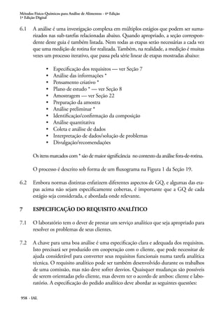 Métodos Físico-Químicos para Análise de Alimentos - 4ª Edição
1ª Edição Digital
958 - IAL
6.1	 A análise é uma investigação complexa em múltiplos estágios que podem ser suma-
rizados nas sub-tarefas relacionadas abaixo. Quando apropriado, a seção correspon-
dente deste guia é também listada. Nem todas as etapas serão necessárias a cada vez
que uma medição de rotina for realizada. Também, na realidade, a medição é muitas
vezes um processo iterativo, que passa pela série linear de etapas mostradas abaixo:
•	 Especificação dos requisitos — ver Seção 7
•	 Análise das informações *
•	 Pensamento criativo *
•	 Plano de estudo * — ver Seção 8
•	 Amostragem — ver Seção 22
•	 Preparação da amostra
•	 Análise preliminar *
•	 Identificação/confirmação da composição
•	 Análise quantitativa
•	 Coleta e análise de dados
•	 Interpretação de dados/solução de problemas
•	 Divulgação/recomendações
Os itens marcados com * são de maior significância  no contexto da análise fora-de-rotina.
O processo é descrito sob forma de um fluxograma na Figura 1 da Seção 19.
6.2	 Embora normas distintas enfatizem diferentes aspectos de GQ, e algumas das eta-
pas acima não sejam especificamente cobertas, é importante que a GQ de cada
estágio seja considerada, e abordada onde relevante.
7	 ESPECIFICAÇÃO DO REQUISITO ANALÍTICO
7.1	 O laboratório tem o dever de prestar um serviço analítico que seja apropriado para
resolver os problemas de seus clientes.
7.2	 A chave para uma boa análise é uma especificação clara e adequada dos requisitos.
Isto precisará ser produzido em cooperação com o cliente, que pode necessitar de
ajuda considerável para converter seus requisitos funcionais numa tarefa analítica
técnica. O requisito analítico pode ser também desenvolvido durante os trabalhos
de uma comissão, mas não deve sofrer desvios. Quaisquer mudanças são possíveis
de serem orientadas pelo cliente, mas devem ter o acordo de ambos: cliente e labo-
ratório. A especificação do pedido analítico deve abordar as seguintes questões:
 