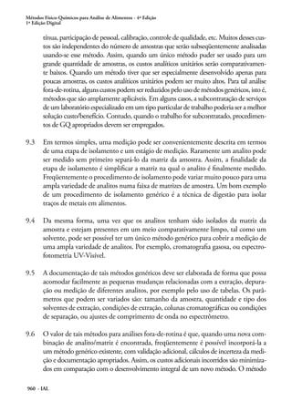 Métodos Físico-Químicos para Análise de Alimentos - 4ª Edição
1ª Edição Digital
960 - IAL
tínua, participação de pessoal, calibração, controle de qualidade, etc. Muitos desses cus-
tos são independentes do número de amostras que serão subseqüentemente analisadas
usando-se esse método. Assim, quando um único método puder ser usado para um
grande quantidade de amostras, os custos analíticos unitários serão comparativamen-
te baixos. Quando um método tiver que ser especialmente desenvolvido apenas para
poucas amostras, os custos analíticos unitários podem ser muito altos. Para tal análise
fora-de-rotina,algunscustospodemserreduzidospelousodemétodosgenéricos,istoé,
métodos que são amplamente aplicáveis. Em alguns casos, a subcontratação de serviços
de um laboratório especializado em um tipo particular de trabalho poderia ser a melhor
solução custo/benefício. Contudo, quando o trabalho for subcontratado, procedimen-
tos de GQ apropriados devem ser empregados.
9.3	 Em termos simples, uma medição pode ser convenientemente descrita em termos
de uma etapa de isolamento e um estágio de medição. Raramente um analito pode
ser medido sem primeiro separá-lo da matriz da amostra. Assim, a finalidade da
etapa de isolamento é simplificar a matriz na qual o analito é finalmente medido.
Freqüentemente o procedimento de isolamento pode variar muito pouco para uma
ampla variedade de analitos numa faixa de matrizes de amostra. Um bom exemplo
de um procedimento de isolamento genérico é a técnica de digestão para isolar
traços de metais em alimentos.
9.4	 Da mesma forma, uma vez que os analitos tenham sido isolados da matriz da
amostra e estejam presentes em um meio comparativamente limpo, tal como um
solvente, pode ser possível ter um único método genérico para cobrir a medição de
uma ampla variedade de analitos. Por exemplo, cromatografia gasosa, ou espectro-
fotometria UV-Visível.
9.5	 A documentação de tais métodos genéricos deve ser elaborada de forma que possa
acomodar facilmente as pequenas mudanças relacionadas com a extração, depura-
ção ou medição de diferentes analitos, por exemplo pelo uso de tabelas. Os parâ-
metros que podem ser variados são: tamanho da amostra, quantidade e tipo dos
solventes de extração, condições de extração, colunas cromatográficas ou condições
de separação, ou ajustes de comprimento de onda no espectrômetro.
9.6	 O valor de tais métodos para análises fora-de-rotina é que, quando uma nova com-
binação de analito/matriz é encontrada, freqüentemente é possível incorporá-la a
um método genérico existente, com validação adicional, cálculos de incerteza da medi-
ção e documentação apropriados. Assim, os custos adicionais incorridos são minimiza-
dos em comparação com o desenvolvimento integral de um novo método. O método
 