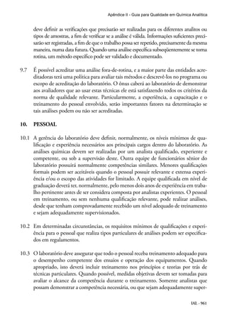 IAL - 961
Apêndice II - Guia para Qualidade em Química Analítica
deve definir as verificações que precisarão ser realizadas para os diferentes analitos ou
tipos de amostras, a fim de verificar se a análise é válida. Informações suficientes preci-
sarão ser registradas, a fim de que o trabalho possa ser repetido, precisamente da mesma
maneira, numa data futura. Quando uma análise específica subseqüentemente se torna
rotina, um método específico pode ser validado e documentado.
9.7	 É possível acreditar uma análise fora-de-rotina, e a maior parte das entidades acre-
ditadoras terá uma política para avaliar tais métodos e descrevê-los no programa ou
escopo de acreditação do laboratório. O ônus caberá ao laboratório de demonstrar
aos avaliadores que ao usar estas técnicas ele está satisfazendo todos os critérios da
norma de qualidade relevante. Particularmente, a experiência, a capacitação e o
treinamento do pessoal envolvido, serão importantes fatores na determinação se
tais análises podem ou não ser acreditadas.
10.	 PESSOAL
10.1	 A gerência do laboratório deve definir, normalmente, os níveis mínimos de qua-
lificação e experiência necessários aos principais cargos dentro do laboratório. As
análises químicas devem ser realizadas por um analista qualificado, experiente e
competente, ou sob a supervisão deste. Outra equipe de funcionários sênior do
laboratório possuirá normalmente competências similares. Menores qualificações
formais podem ser aceitáveis quando o pessoal possuir relevante e extensa experi-
ência e/ou o escopo das atividades for limitado. A equipe qualificada em nível de
graduação deverá ter, normalmente, pelo menos dois anos de experiência em traba-
lho pertinente antes de ser considera composta por analistas experientes. O pessoal
em treinamento, ou sem nenhuma qualificação relevante, pode realizar análises,
desde que tenham comprovadamente recebido um nível adequado de treinamento
e sejam adequadamente supervisionados.
10.2	 Em determinadas circunstâncias, os requisitos mínimos de qualificações e experi-
ência para o pessoal que realiza tipos particulares de análises podem ser especifica-
dos em regulamentos.
10.3	 O laboratório deve assegurar que todo o pessoal receba treinamento adequado para
o desempenho competente dos ensaios e operação dos equipamentos. Quando
apropriado, isto deverá incluir treinamento nos princípios e teorias por trás de
técnicas particulares. Quando possível, medidas objetivas devem ser tomadas para
avaliar o alcance da competência durante o treinamento. Somente analistas que
possam demonstrar a competência necessária, ou que sejam adequadamente super-
 