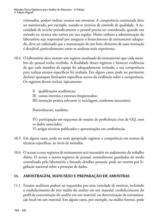 Métodos Físico-Químicos para Análise de Alimentos - 4ª Edição
1ª Edição Digital
962 - IAL
visionados, podem realizar ensaios nas amostras. A competência continuada deve
ser monitorada, por exemplo, usando-se técnicas de controle de qualidade. A ne-
cessidade de reciclar periodicamente o pessoal precisa ser considerada, quando um
método ou técnica não estiver em uso regular. Muito embora a administração do
laboratório seja responsável por assegurar o fornecimento de treinamento adequa-
do, deve ser enfatizado que a manutenção de um forte elemento de auto-instrução
é desejável, particularmente entre os analistas mais experientes.
10.4	 O laboratório deve manter um registro atualizado do treinamento que cada mem-
bro do pessoal tenha recebido. A finalidade desses registros é fornecer evidências
de que cada membro da equipe foi adequadamente treinado, e sua competência
para realizar ensaios específicos foi avaliada. Em alguns casos, pode ser pertinente
declarar quaisquer limitações específicas acerca da evidência sobre a competência.
Os registros devem incluir, tipicamente:
I)	 qualificações acadêmicas;
II)	 cursos internos e externos freqüentados;
III) instrução prática relevante (e reciclagem, conforme necessário).
Possivelmente, também:
IV) participação em esquemas de ensaios de proficiência e/ou de GQ, com
os dados associados;
V) artigos técnicos publicados e apresentações em conferências.
10.5	 Em alguns casos, pode ser mais apropriado registrar a competência em termos de
técnicas específicas, ao invés de métodos.
10.6	 O acesso a esses registros de treinamento será necessário no andamento do trabalho
diário. O acesso a outros registros de pessoal, normalmente guardados de modo
centralizado pelo laboratório e listando detalhes pessoais, pode ser restrito por le-
gislação nacional sobre a proteção de dados.
11.	 AMOSTRAGEM, MANUSEIO E PREPARAÇÃO DE AMOSTRAS
11.1	 Ensaios analíticos podem ser requeridos por uma variedade de motivos, incluindo
o estabelecimento do teor médio do analito em um material, estabelecimento do
perfil de concentração do analito em um material, ou determinação da contamina-
ção local em um material. Em alguns casos, por exemplo, na análise forense, pode
 