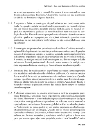 IAL - 963
Apêndice II - Guia para Qualidade em Química Analítica
ser apropriado examinar todo o material. Em outros, é apropriado coletar uma
determinada quantidade de amostra. Claramente a maneira com que as amostras
são obtidas irá depender do objetivo da análise.
11.2	 A importância da fase de amostragem não pode deixar de ser exaustivamente enfa-
tizada. Se a porção ensaiada (amostra) não for representativa do material original,
não será possível relacionar o resultado analítico medido àquele no material ori-
ginal, não importando a qualidade do método analítico, nem o cuidado na con-
dução da análise. Planos de amostragem podem ser aleatórios, sistemáticos ou se-
qüenciais, e podem ser empregados para obtenção de informações quantitativas ou
qualitativas, ou para determinar a conformidade ou não-conformidade com uma
especificação.
11.3	 A amostragem sempre contribui para a incerteza de medição. Conforme a metodo-
logia analítica é aprimorada e os métodos permitam ou requeiram o uso de porções
menores de amostra para o ensaio, as incertezas associadas à amostragem se tornam
cada vez mais importantes e podem elevar a incerteza total do processo de medição.
A incerteza de medição associada à sub-amostragem, etc, deve ser sempre incluída
na incerteza de medição do resultado do ensaio, mas a incerteza de medição asso-
ciada ao processo básico de amostragem é normalmente tratada em separado.
11.4	 Em muitas áreas de ensaios químicos os problemas associados à amostragem têm
sido abordados e métodos têm sido validados e publicados. Os analistas também
devem se referir às normas nacionais ou setoriais, conforme apropriado. Quando
métodos específicos não estiverem disponíveis, o analista deve depender da expe-
riência ou adaptar métodos a partir de aplicações similares. Quando em dúvida, o
material de interesse e quaisquer amostras dele obtidas devem sempre ser tratados
como heterogêneos.
11.5	 A seleção de uma amostra ou amostras apropriadas, a partir de uma grande quan-
tidade de material, é um estágio muito importante na análise química. Raramente
ele é direto. Idealmente, se os resultados finais produzidos tiverem que ser de algum
valor prático, os estágios da amostragem devem ser realizados por um amostrador
capacitado com conhecimento do contexto global da análise, ou sob a direção des-
te. Possivelmente, tal pessoa poderá ser um analista experiente, ou alguém espe-
cificamente treinado em amostragem. Quando não for prático utilizar tal pessoa
capacitada na obtenção das amostras, o laboratório é encorajado a interagir com
o cliente para fornecer assessoria e possivelmente assistência prática, a fim de asse-
gurar que a amostragem seja a mais apropriada possível. Uma “armadilha” muito
 