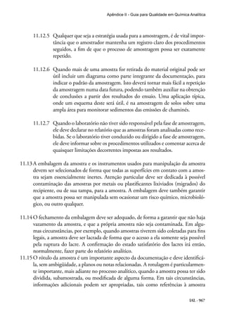 IAL - 967
Apêndice II - Guia para Qualidade em Química Analítica
11.12.5	 Qualquer que seja a estratégia usada para a amostragem, é de vital impor-
tância que o amostrador mantenha um registro claro dos procedimentos
seguidos, a fim de que o processo de amostragem possa ser exatamente
repetido.
11.12.6	 Quando mais de uma amostra for retirada do material original pode ser
útil incluir um diagrama como parte integrante da documentação, para
indicar o padrão da amostragem. Isto deverá tornar mais fácil a repetição
da amostragem numa data futura, podendo também auxiliar na obtenção
de conclusões a partir dos resultados do ensaio. Uma aplicação típica,
onde um esquema deste será útil, é na amostragem de solos sobre uma
ampla área para monitorar sedimentos das emissões de chaminés.
11.12.7	 Quando o laboratório não tiver sido responsável pela fase de amostragem,
ele deve declarar no relatório que as amostras foram analisadas como rece-
bidas. Se o laboratório tiver conduzido ou dirigido a fase de amostragem,
ele deve informar sobre os procedimentos utilizados e comentar acerca de
quaisquer limitações decorrentes impostas aos resultados.
11.13	A embalagem da amostra e os instrumentos usados para manipulação da amostra
devem ser selecionados de forma que todas as superfícies em contato com a amos-
tra sejam essencialmente inertes. Atenção particular deve ser dedicada à possível
contaminação das amostras por metais ou plastificantes lixiviados (migrados) do
recipiente, ou de sua tampa, para a amostra. A embalagem deve também garantir
que a amostra possa ser manipulada sem ocasionar um risco químico, microbioló-
gico, ou outro qualquer.
11.14	O fechamento da embalagem deve ser adequado, de forma a garantir que não haja
vazamento da amostra, e que a própria amostra não seja contaminada. Em algu-
mas circunstâncias, por exemplo, quando amostras tiverem sido coletadas para fins
legais, a amostra deve ser lacrada de forma que o acesso a ela somente seja possível
pela ruptura do lacre. A confirmação do estado satisfatório dos lacres irá então,
normalmente, fazer parte do relatório analítico.
11.15	O rótulo da amostra é um importante aspecto da documentação e deve identificá-
la, sem ambigüidade, a planos ou notas relacionadas. A rotulagem é particularmen-
te importante, mais adiante no processo analítico, quando a amostra possa ter sido
dividida, subamostrada, ou modificada de alguma forma. Em tais circunstâncias,
informações adicionais podem ser apropriadas, tais como referências à amostra
 