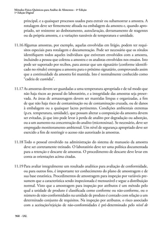 Métodos Físico-Químicos para Análise de Alimentos - 4ª Edição
1ª Edição Digital
968 - IAL
principal, e a quaisquer processos usados para extrair ou subamostrar a amostra. A
rotulagem deve ser firmemente afixada na embalagem da amostra e, quando apro-
priado, ser resistente ao desbotamento, autoclavação, derramamento de reagentes
ou da própria amostra, e a variações razoáveis de temperatura e umidade.
11.16	Algumas amostras, por exemplo, aquelas envolvidas em litígio, podem ter requi-
sitos especiais para rotulagem e documentação. Pode ser necessário que os rótulos
identifiquem todos aqueles indivíduos que estiveram envolvidos com a amostra,
incluindo a pessoa que coletou a amostra e os analistas envolvidos nos ensaios. Isto
pode ser suportado por recibos, para atestar que um signatário (conforme identifi-
cado no rótulo) entregou a amostra para o próximo signatário, comprovando assim
que a continuidade da amostra foi mantida. Isto é normalmente conhecido como
“cadeia de custódia”.
11.17	As amostras devem ser guardadas a uma temperatura apropriada e de tal modo que
não haja riscos ao pessoal do laboratório, e a integridade das amostras seja preser-
vada. As áreas de armazenagem devem ser mantidas limpas e organizadas, a fim
de que não haja risco de contaminação ou de contaminação cruzada, ou de danos
à embalagem ou a quaisquer lacres pertinentes. Condições ambientais extremas
(p.ex. temperatura, umidade), que possam alterar a composição da amostra devem
ser evitadas, já que isto pode levar à perda de analito por degradação ou adsorção,
ou a um aumento na concentração do analito (micotoxinas). Se necessário, deve ser
empregado monitoramento ambiental. Um nível de segurança apropriado deve ser
exercido a fim de restringir o acesso não autorizado às amostras.
11.18	Todo o pessoal envolvido na administração do sistema de manuseio da amostra
deve ser corretamente treinado. O laboratório deve ter uma política documentada
para a retenção e descarte de amostras. O procedimento de descarte deve levar em
conta as orientações acima citadas.
11.19	Para avaliar integralmente um resultado analítico para avaliação de conformidade,
ou para outros fins, é importante ter conhecimento do plano de amostragem e de
sua base estatística. Procedimentos de amostragem para inspeção por variáveis pre-
sumem que a característica sendo inspecionada é mensurável e segue a distribuição
normal. Visto que a amostragem para inspeção por atributos é um método pelo
qual a unidade de produto é classificada como conforme ou não-conforme, ou o
número de não-conformidades na unidade de produto é contado com relação a um
determinado conjunto de requisitos. Na inspeção por atributos, o risco associado
com a aceitação/rejeição de não-conformidades é pré-determinado pelo nível de
 