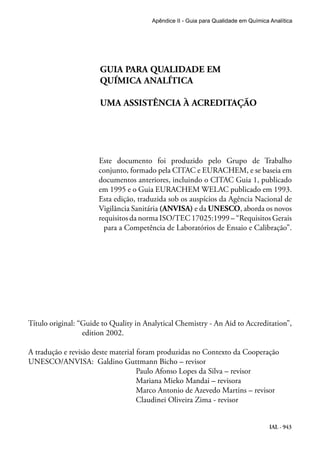 IAL - 943
Apêndice II - Guia para Qualidade em Química Analítica
			
			 GUIA PARA QUALIDADE EM
			 QUÍMICA ANALÍTICA
			 UMA ASSISTÊNCIA À ACREDITAÇÃO
Este documento foi produzido pelo Grupo de Trabalho
conjunto, formado pela CITAC e EURACHEM, e se baseia em
documentos anteriores, incluindo o CITAC Guia 1, publicado
em 1995 e o Guia EURACHEM WELAC publicado em 1993.
Esta edição, traduzida sob os auspícios da Agência Nacional de
Vigilância Sanitária (ANVISA) e da UNESCO, aborda os novos
requisitos da norma ISO/TEC 17025:1999 – “Requisitos Gerais
para a Competência de Laboratórios de Ensaio e Calibração”.
Título original: “Guide to Quality in Analytical Chemistry - An Aid to Accreditation”,
edition 2002.
A tradução e revisão deste material foram produzidas no Contexto da Cooperação
UNESCO/ANVISA: Galdino Guttmann Bicho – revisor
				 Paulo Afonso Lopes da Silva – revisor
				 Mariana Mieko Mandai – revisora
				 Marco Antonio de Azevedo Martins – revisor
				 Claudinei Oliveira Zima - revisor
			
 