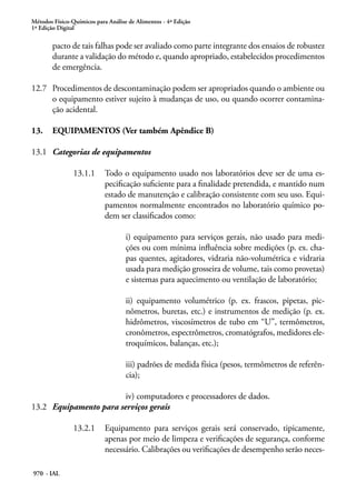 Métodos Físico-Químicos para Análise de Alimentos - 4ª Edição
1ª Edição Digital
970 - IAL
pacto de tais falhas pode ser avaliado como parte integrante dos ensaios de robustez
durante a validação do método e, quando apropriado, estabelecidos procedimentos
de emergência.
12.7	 Procedimentos de descontaminação podem ser apropriados quando o ambiente ou
o equipamento estiver sujeito à mudanças de uso, ou quando ocorrer contamina-
ção acidental.
13.	 EQUIPAMENTOS (Ver também Apêndice B)
13.1	 Categorias de equipamentos
13.1.1	 Todo o equipamento usado nos laboratórios deve ser de uma es-
pecificação suficiente para a finalidade pretendida, e mantido num
estado de manutenção e calibração consistente com seu uso. Equi-
pamentos normalmente encontrados no laboratório químico po-
dem ser classificados como:
i) equipamento para serviços gerais, não usado para medi-
ções ou com mínima influência sobre medições (p. ex. cha-
pas quentes, agitadores, vidraria não-volumétrica e vidraria
usada para medição grosseira de volume, tais como provetas)
e sistemas para aquecimento ou ventilação de laboratório;
ii) equipamento volumétrico (p. ex. frascos, pipetas, pic-
nômetros, buretas, etc.) e instrumentos de medição (p. ex.
hidrômetros, viscosímetros de tubo em “U”, termômetros,
cronômetros, espectrômetros, cromatógrafos, medidores ele-
troquímicos, balanças, etc.);
iii) padrões de medida física (pesos, termômetros de referên-
cia);
iv) computadores e processadores de dados.
13.2	 Equipamento para serviços gerais
13.2.1	 Equipamento para serviços gerais será conservado, tipicamente,
apenas por meio de limpeza e verificações de segurança, conforme
necessário. Calibrações ou verificações de desempenho serão neces-
 