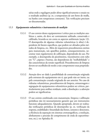 IAL - 971
Apêndice II - Guia para Qualidade em Química Analítica
sárias onde a regulagem puder afetar significativamente o ensaio ou
o resultado analítico (p. ex. a temperatura de um forno de mufla,
ou banho com temperatura constante). Tais verificações precisam
ser documentadas.
13.3	 Equipamento volumétrico e instrumentos de medição
13.3.1	 O uso correto destes equipamentos é crítico para as medições ana-
líticas e, assim, ele deve ser corretamente utilizado, conservado e
calibrado, levando-se em conta os aspectos ambientais (seção 12).
O desempenho de algumas vidrarias volumétricas (e afins) é de-
pendente de fatores específicos, que podem ser afetados pelos mé-
todos de limpeza, etc. Além de requererem procedimentos estritos
para manutenção, tais aparelhos podem, consequentemente, ne-
cessitar mais regularmente de calibração, dependendo do uso. Por
exemplo, o desempenho de picnômetros, viscosímetros com tubo
em “U”, pipetas e buretas, são dependentes da “molhabilidade” e
das características da tensão superficial. Procedimentos de limpeza
devem ser escolhidos de modo a não comprometer essas proprieda-
des.
13.3.2	 Atenção deve ser dada à possibilidade de contaminação originada
pela estrutura do equipamento em si, que pode não ser inerte, ou
pela contaminação cruzada originada do uso anterior. No caso de
vidrarias volumétricas, procedimentos de limpeza, armazenagem e
segregação de equipamentos volumétricos podem ser críticos, par-
ticularmente para análises residuais, onde a dissolução e a adsorção
podem ser significativas.
13.3.3	 O uso correto combinado com manutenção, limpeza e calibração
periódicas não irá necessariamente garantir que um instrumento
funcione adequadamente. Quando apropriado, devem ser realiza-
das verificações periódicas de desempenho (p. ex. verificação da
resposta, estabilidade e linearidade das fontes, sensores e detectores,
a eficiência da separação em sistemas cromatográficos, a resolução,
alinhamento e precisão do comprimento de onda de espectrôme-
tros, etc.), ver Apêndice B.
 