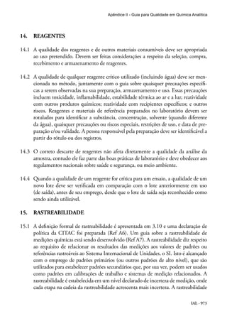 IAL - 973
Apêndice II - Guia para Qualidade em Química Analítica
14.	 REAGENTES
14.1	 A qualidade dos reagentes e de outros materiais consumíveis deve ser apropriada
ao uso pretendido. Devem ser feitas considerações a respeito da seleção, compra,
recebimento e armazenamento de reagentes.
14.2	 A qualidade de qualquer reagente crítico utilizado (incluindo água) deve ser men-
cionada no método, juntamente com o guia sobre quaisquer precauções específi-
cas a serem observadas na sua preparação, armazenamento e uso. Essas precauções
incluem toxicidade, inflamabilidade, estabilidade térmica ao ar e a luz; reatividade
com outros produtos químicos; reatividade com recipientes específicos; e outros
riscos. Reagentes e materiais de referência preparados no laboratório devem ser
rotulados para identificar a substância, concentração, solvente (quando diferente
da água), quaisquer precauções ou riscos especiais, restrições de uso, e data de pre-
paração e/ou validade. A pessoa responsável pela preparação deve ser identificável a
partir do rótulo ou dos registros.
14.3	 O correto descarte de reagentes não afeta diretamente a qualidade da análise da
amostra, contudo ele faz parte das boas práticas de laboratório e deve obedecer aos
regulamentos nacionais sobre saúde e segurança, ou meio ambiente.
14.4	 Quando a qualidade de um reagente for crítica para um ensaio, a qualidade de um
novo lote deve ser verificada em comparação com o lote anteriormente em uso
(de saída), antes de seu emprego, desde que o lote de saída seja reconhecido como
sendo ainda utilizável.
15.	 RASTREABILIDADE
15.1	 A definição formal de rastreabilidade é apresentada em 3.10 e uma declaração de
política da CITAC foi preparada (Ref A6). Um guia sobre a rastreabilidade de
medições químicas está sendo desenvolvido (Ref A7). A rastreabilidade diz respeito
ao requisito de relacionar os resultados das medições aos valores de padrões ou
referências rastreáveis ao Sistema Internacional de Unidades, o SI. Isto é alcançado
com o emprego de padrões primários (ou outros padrões de alto nível), que são
utilizados para estabelecer padrões secundários que, por sua vez, podem ser usados
como padrões em calibrações de trabalho e sistemas de medição relacionados. A
rastreabilidade é estabelecida em um nível declarado de incerteza de medição, onde
cada etapa na cadeia da rastreabilidade acrescenta mais incerteza. A rastreabilidade
 